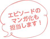 エピソードのマンガ化も担当します！